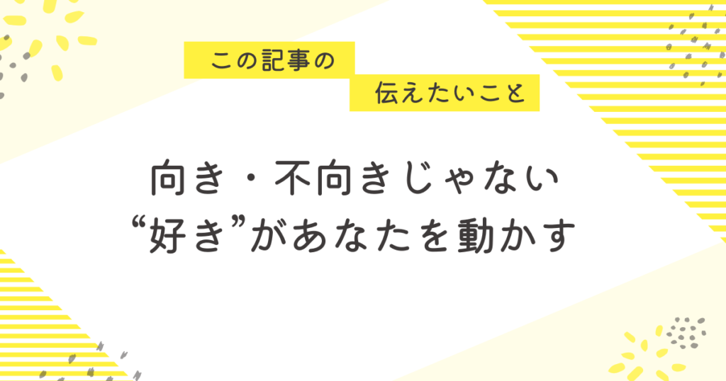黄色のストライプと花柄を背景にしたメッセージ画像。「この記事の伝えたいこと」の吹き出しの下に、「向き・不向きじゃない。“好き”があなたを動かす」という励ましの言葉が中央に書かれている。