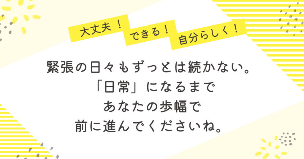 黄色のストライプと花柄を背景にした応援メッセージ画像。「大丈夫!」「できる!」「自分らしく!」の吹き出しの下に、「緊張の日々もずっとは続かない。“日常”になるまで、あなたの歩幅で前に進んでくださいね」という励ましの言葉が中央に書かれている。