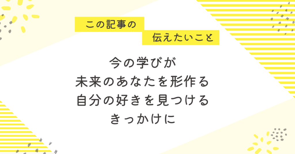 黄色のストライプと花柄を背景にしたメッセージ画像。「この記事の伝えたいこと」の吹き出しの下に、「今の学びが未来のあなたを形作る。自分の好きと出会うきっかけに」というメッセージが中央に書かれている。
