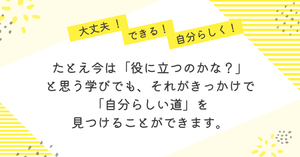 黄色のストライプと花柄を背景にした応援メッセージ画像。「大丈夫!」「できる!」「自分らしく!」の吹き出しの下に、「たとえ今は『役に立つのかな?』と思う学びでも、それがきっかけで『自分らしい道』を見つけることができます」という励ましの言葉が書かれている。