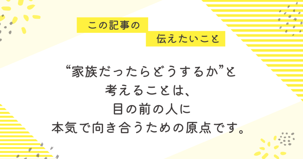 黄色のストライプと花柄を背景にしたメッセージ画像。「この記事の伝えたいこと」の吹き出しの下に、「“家族だったらどうするか”を考えることは、目の前の人に本気で向き合うための原点です」という言葉が中央に書かれている。