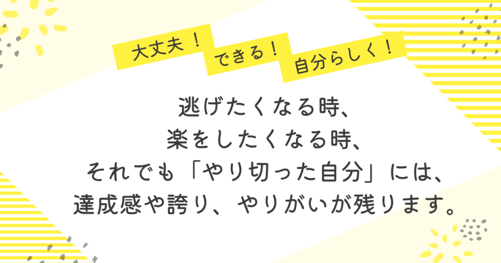 黄色のストライプと花柄を背景にした応援メッセージ画像。「大丈夫!」「できる!」「自分らしく!」の吹き出しの下に、「逃げたくなる時、楽をしたくなる時、それでも“やり切った自分”には、達成感や誇り、やりがいが残ります」という励ましの言葉が中央に書かれている。