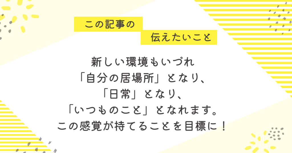 黄色のストライプと花柄を背景にした応援メッセージ画像。「この記事の伝えたいこと」の吹き出しの下に、「新しい環境もいずれ“自分の居場所”となり、“日常”となり、“いつものこと”となる。この感覚が持てることを目標に!」というメッセージが中央に書かれている。