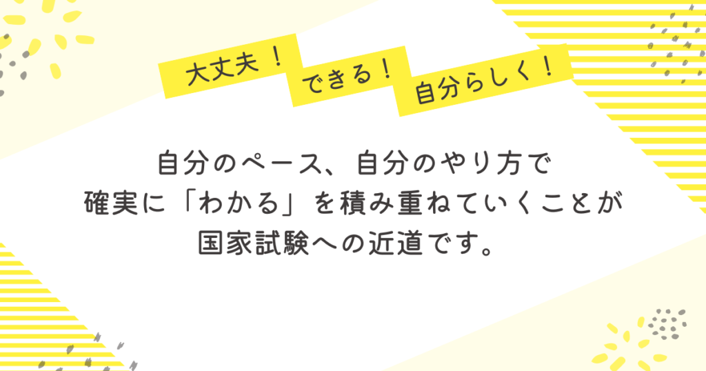 大丈夫!できる!自分らしく!」という励ましの言葉とともに、「自分のペース、自分のやり方で、確実に“わかる”を積み重ねていくことが国家試験への近道です」と書かれたメッセージ画像。看護師・助産師国家試験に向けて、自分らしい学び方を大切にすることを伝える黄色ベースのデザイン。