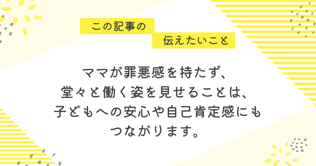 ママが罪悪感を持たず、堂々と働く姿を見せることは、子どもへの安心や自己肯定感にもつながります」と書かれたメッセージ画像。育児と仕事を両立するママに向けて、前向きな気持ちを後押しする黄色ベースの優しいデザイン。
