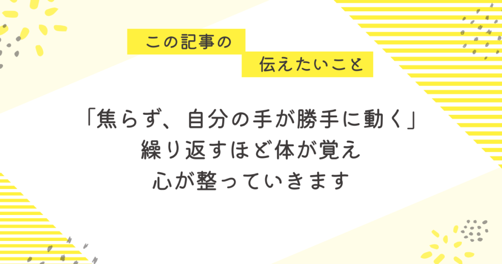 黄色のストライプと花柄を背景にした応援メッセージ画像。「この記事の伝えたいこと」と書かれた吹き出しの下に、「焦らず、自分の手が勝手に動く」「繰り返すほど体が覚え、心が整っていきます」という励ましの言葉が中央に配置されている。